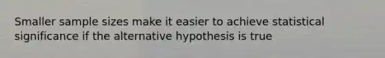 Smaller sample sizes make it easier to achieve statistical significance if the alternative hypothesis is true