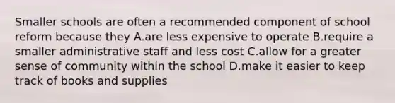 Smaller schools are often a recommended component of school reform because they A.are less expensive to operate B.require a smaller administrative staff and less cost C.allow for a greater sense of community within the school D.make it easier to keep track of books and supplies