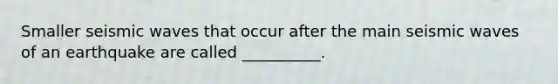Smaller seismic waves that occur after the main seismic waves of an earthquake are called __________.