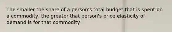 The smaller the share of a person's total budget that is spent on a commodity, the greater that person's price elasticity of demand is for that commodity.