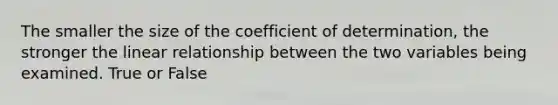 The smaller the size of the coefficient of determination, the stronger the linear relationship between the two variables being examined. True or False