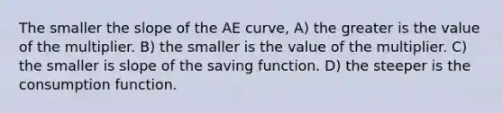 The smaller the slope of the AE curve, A) the greater is the value of the multiplier. B) the smaller is the value of the multiplier. C) the smaller is slope of the saving function. D) the steeper is the consumption function.