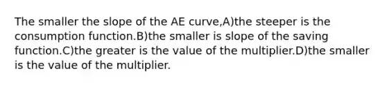 The smaller the slope of the AE curve,A)the steeper is the consumption function.B)the smaller is slope of the saving function.C)the greater is the value of the multiplier.D)the smaller is the value of the multiplier.