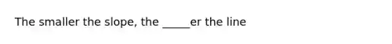 The smaller the slope, the _____er the line