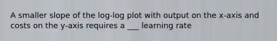 A smaller slope of the log-log plot with output on the x-axis and costs on the y-axis requires a ___ learning rate