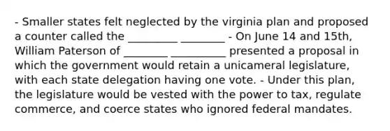 - Smaller states felt neglected by the virginia plan and proposed a counter called the _________ ________ - On June 14 and 15th, William Paterson of ________ __________ presented a proposal in which the government would retain a unicameral legislature, with each state delegation having one vote. - Under this plan, the legislature would be vested with the power to tax, regulate commerce, and coerce states who ignored federal mandates.