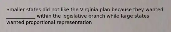 Smaller states did not like the Virginia plan because they wanted ____________ within the legislative branch while large states wanted proportional representation