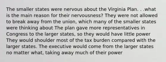 The smaller states were nervous about the Virginia Plan. . .what is the main reason for their nervousness? They were not allowed to break away from the union, which many of the smaller states were thinking about The plan gave more representatives in Congress to the larger states, so they would have little power They would shoulder most of the tax burden compared with the larger states. The executive would come from the larger states no matter what, taking away much of their power