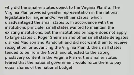 why did the smaller states object to the Virginia Plan? a. The Virginia Plan provided greater representation in the national legislature for larger and/or wealthier states, which disadvantaged the small states b. In accordance with the institutions principle, small states wanted to maintain the existing institutions, but the institutions principle does not apply to large states c. Roger Sherman and other small state delegates disliked Madison and Randolph and did not want them to receive recognition for advancing the Virginia Plan d. the small states tended to be from the North and objected to the strong proslavery content in the Virginia Plan e. the smaller states feared that the national government would force them to pay equal shares of the national budget