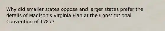 Why did smaller states oppose and larger states prefer the details of Madison's Virginia Plan at the Constitutional Convention of 1787?