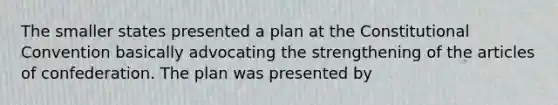 The smaller states presented a plan at the Constitutional Convention basically advocating the strengthening of the articles of confederation. The plan was presented by