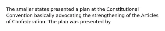 The smaller states presented a plan at the Constitutional Convention basically advocating the strengthening of the Articles of Confederation. The plan was presented by