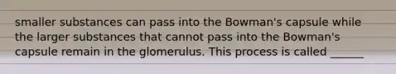 smaller substances can pass into the Bowman's capsule while the larger substances that cannot pass into the Bowman's capsule remain in the glomerulus. This process is called ______