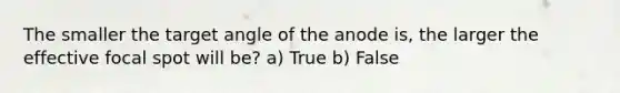 The smaller the target angle of the anode is, the larger the effective focal spot will be? a) True b) False