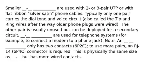 Smaller __-__ ___________ are used with 2- or 3-pair UTP or with flat ribbon "silver satin" phone cables. Typically only one pair carries the dial tone and voice circuit (also called the Tip and Ring wires after the way older phone plugs were wired). The other pair is usually unused but can be deployed for a secondary circuit. __-__ __________ are used for telephone systems (for example, to connect a modem to a phone jack). Note: An __-__ __________ only has two contacts (6P2C); to use more pairs, an RJ-14 (6P4C) connector is required. This is physically the same size as __-__ but has more wired contacts.