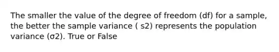 The smaller the value of the degree of freedom (df) for a sample, the better the sample variance ( s2) represents the population variance (σ2). True or False