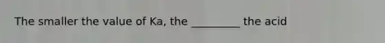 The smaller the value of Ka, the _________ the acid