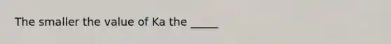 The smaller the value of Ka the _____