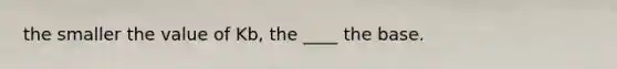 the smaller the value of Kb, the ____ the base.