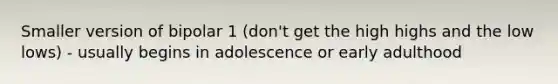 Smaller version of bipolar 1 (don't get the high highs and the low lows) - usually begins in adolescence or early adulthood