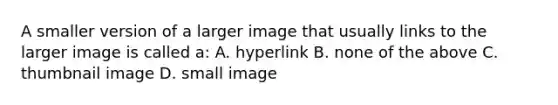 A smaller version of a larger image that usually links to the larger image is called a: A. hyperlink B. none of the above C. thumbnail image D. small image