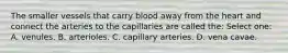 The smaller vessels that carry blood away from the heart and connect the arteries to the capillaries are called the: Select one: A. venules. B. arterioles. C. capillary arteries. D. vena cavae.