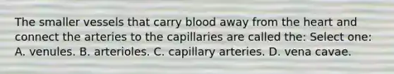 The smaller vessels that carry blood away from the heart and connect the arteries to the capillaries are called the: Select one: A. venules. B. arterioles. C. capillary arteries. D. vena cavae.