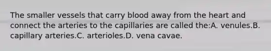 The smaller vessels that carry blood away from the heart and connect the arteries to the capillaries are called the:A. venules.B. capillary arteries.C. arterioles.D. vena cavae.