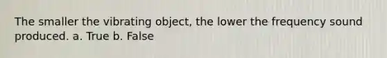 The smaller the vibrating object, the lower the frequency sound produced. a. True b. False