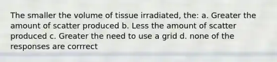 The smaller the volume of tissue irradiated, the: a. Greater the amount of scatter produced b. Less the amount of scatter produced c. Greater the need to use a grid d. none of the responses are corrrect