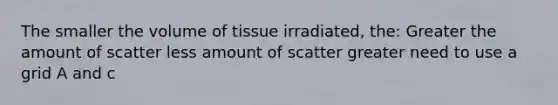 The smaller the volume of tissue irradiated, the: Greater the amount of scatter less amount of scatter greater need to use a grid A and c