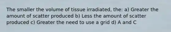 The smaller the volume of tissue irradiated, the: a) Greater the amount of scatter produced b) Less the amount of scatter produced c) Greater the need to use a grid d) A and C