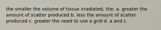 the smaller the volume of tissue irradiated, the: a. greater the amount of scatter produced b. less the amount of scatter produced c. greater the need to use a grid d. a and c