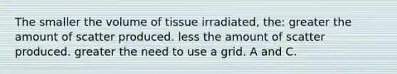 The smaller the volume of tissue irradiated, the: greater the amount of scatter produced. less the amount of scatter produced. greater the need to use a grid. A and C.