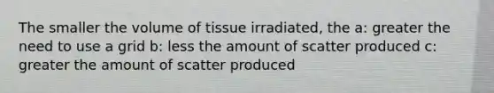 The smaller the volume of tissue irradiated, the a: greater the need to use a grid b: less the amount of scatter produced c: greater the amount of scatter produced