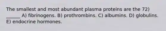 The smallest and most abundant plasma proteins are the 72) ______ A) fibrinogens. B) prothrombins. C) albumins. D) globulins. E) endocrine hormones.