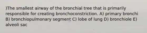 )The smallest airway of the bronchial tree that is primarily responsible for creating bronchoconstriction. A) primary bronchi B) bronchiopulmonary segment C) lobe of lung D) bronchiole E) alveoli sac