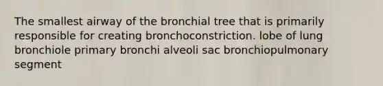 The smallest airway of the bronchial tree that is primarily responsible for creating bronchoconstriction. lobe of lung bronchiole primary bronchi alveoli sac bronchiopulmonary segment