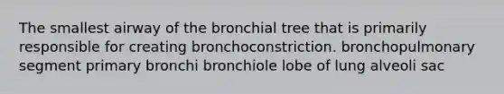 The smallest airway of the bronchial tree that is primarily responsible for creating bronchoconstriction. bronchopulmonary segment primary bronchi bronchiole lobe of lung alveoli sac