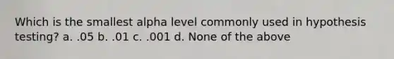 Which is the smallest alpha level commonly used in hypothesis testing? a. .05 b. .01 c. .001 d. None of the above