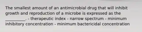 The smallest amount of an antimicrobial drug that will inhibit growth and reproduction of a microbe is expressed as the __________. - therapeutic index - narrow spectrum - minimum inhibitory concentration - minimum bactericidal concentration