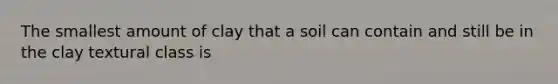 The smallest amount of clay that a soil can contain and still be in the clay textural class is