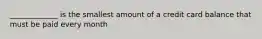 _____________ is the smallest amount of a credit card balance that must be paid every month