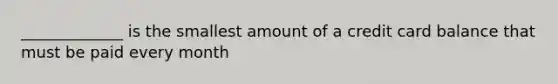 _____________ is the smallest amount of a credit card balance that must be paid every month