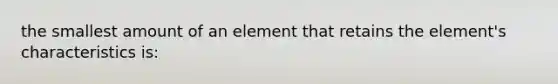 the smallest amount of an element that retains the element's characteristics is: