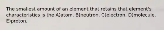 The smallest amount of an element that retains that element's characteristics is the A)atom. B)neutron. C)electron. D)molecule. E)proton.