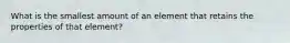 What is the smallest amount of an element that retains the properties of that element?