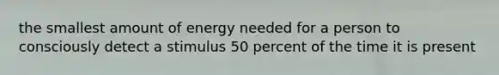 the smallest amount of energy needed for a person to consciously detect a stimulus 50 percent of the time it is present