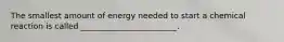 The smallest amount of energy needed to start a chemical reaction is called ________________________.