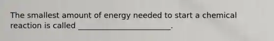 The smallest amount of energy needed to start a chemical reaction is called ________________________.